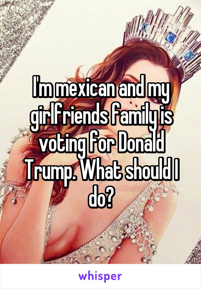 I'm mexican and my girlfriends family is voting for Donald Trump. What should I do?