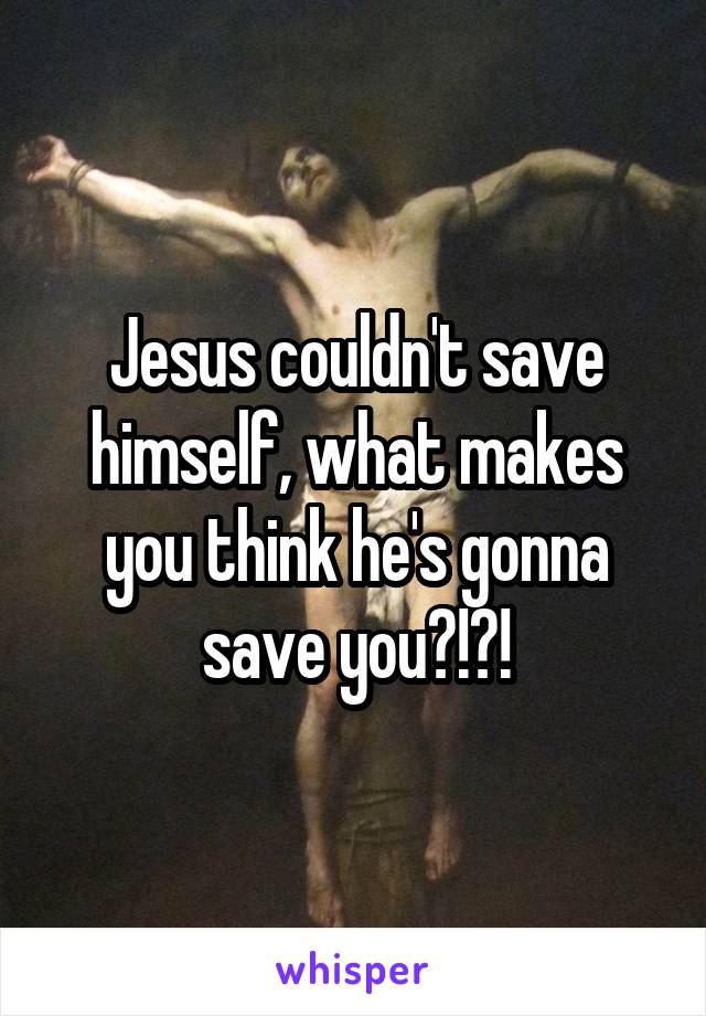 Jesus couldn't save himself, what makes you think he's gonna save you?!?!