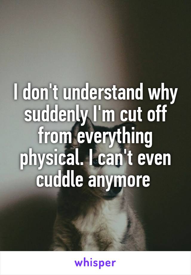 I don't understand why suddenly I'm cut off from everything physical. I can't even cuddle anymore 