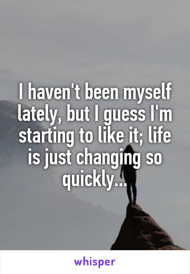 I haven't been myself lately, but I guess I'm starting to like it; life is just changing so quickly...