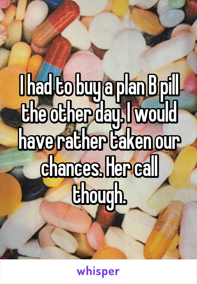 I had to buy a plan B pill the other day. I would have rather taken our chances. Her call though.