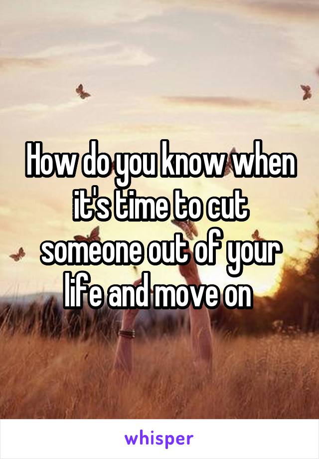 How do you know when it's time to cut someone out of your life and move on 