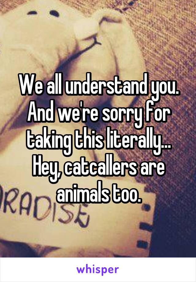 We all understand you. And we're sorry for taking this literally...
Hey, catcallers are animals too.