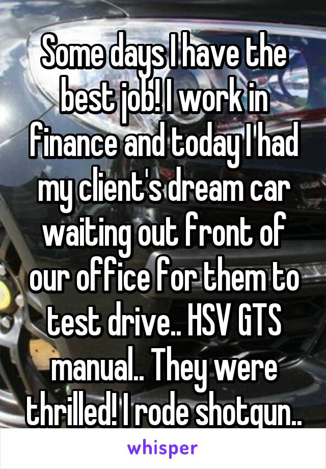 Some days I have the best job! I work in finance and today I had my client's dream car waiting out front of our office for them to test drive.. HSV GTS manual.. They were thrilled! I rode shotgun..