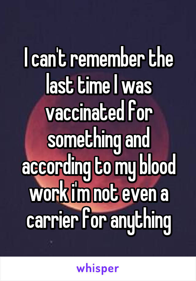 I can't remember the last time I was vaccinated for something and according to my blood work i'm not even a carrier for anything