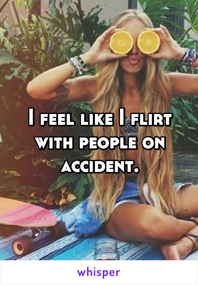 I feel like I flirt with people on accident.