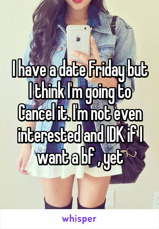 I have a date Friday but I think I'm going to Cancel it. I'm not even interested and IDK if I want a bf , yet