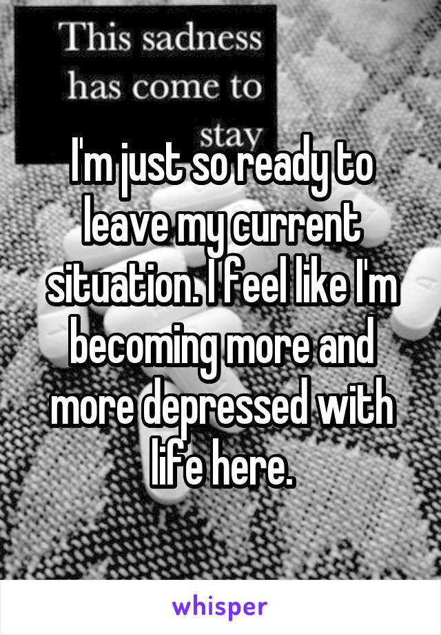 I'm just so ready to leave my current situation. I feel like I'm becoming more and more depressed with life here.