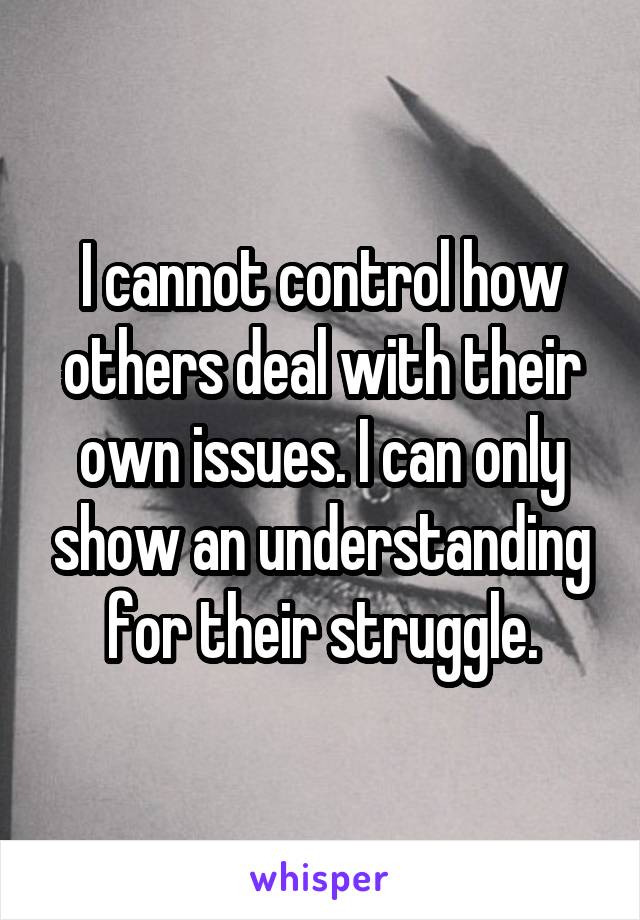 I cannot control how others deal with their own issues. I can only show an understanding for their struggle.