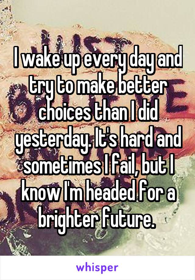 I wake up every day and try to make better choices than I did yesterday. It's hard and sometimes I fail, but I know I'm headed for a brighter future. 