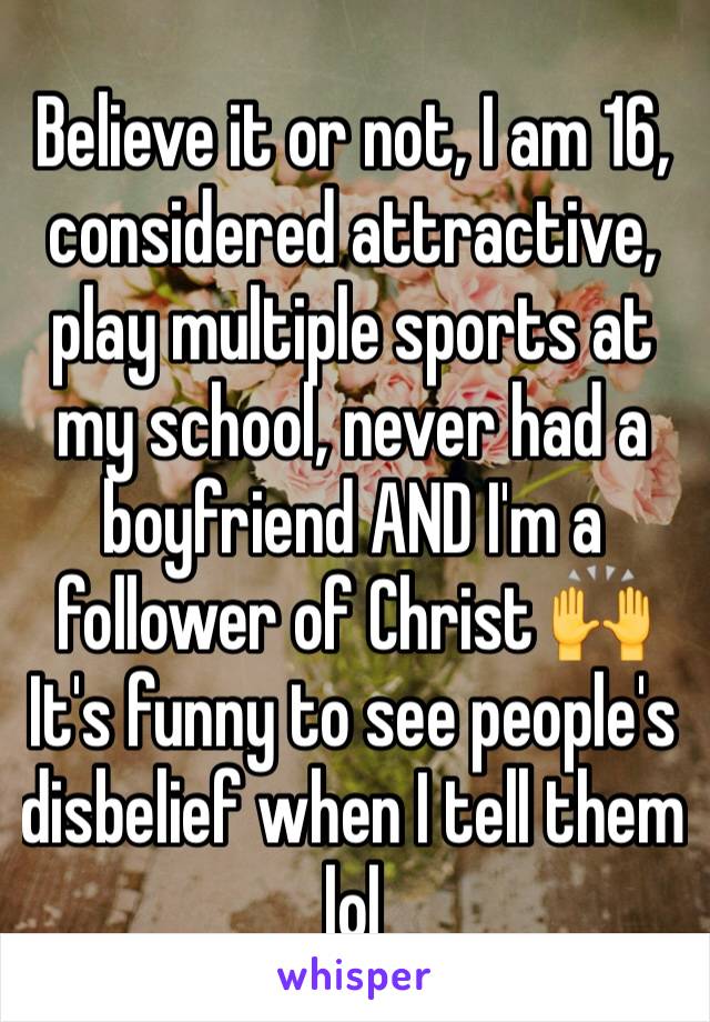 Believe it or not, I am 16, considered attractive, play multiple sports at my school, never had a boyfriend AND I'm a follower of Christ 🙌 
It's funny to see people's disbelief when I tell them lol 