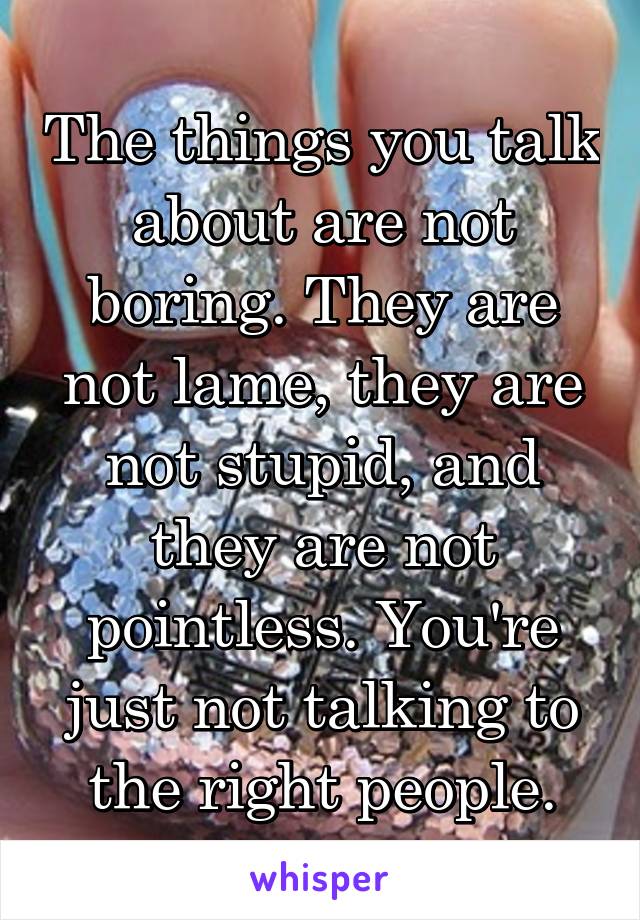 The things you talk about are not boring. They are not lame, they are not stupid, and they are not pointless. You're just not talking to the right people.