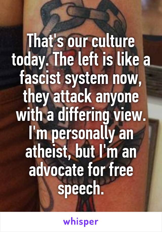 That's our culture today. The left is like a fascist system now, they attack anyone with a differing view. I'm personally an atheist, but I'm an advocate for free speech.