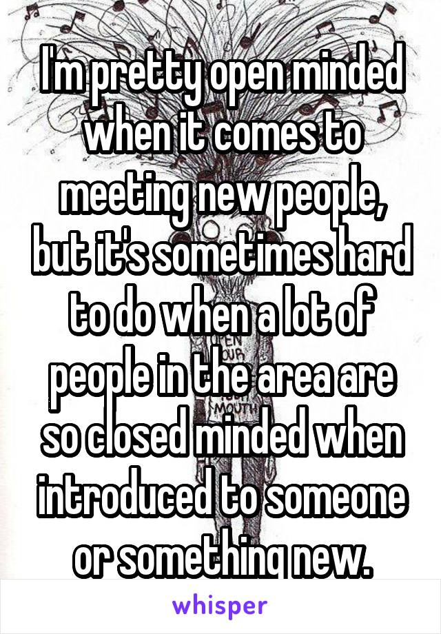 I'm pretty open minded when it comes to meeting new people, but it's sometimes hard to do when a lot of people in the area are so closed minded when introduced to someone or something new.