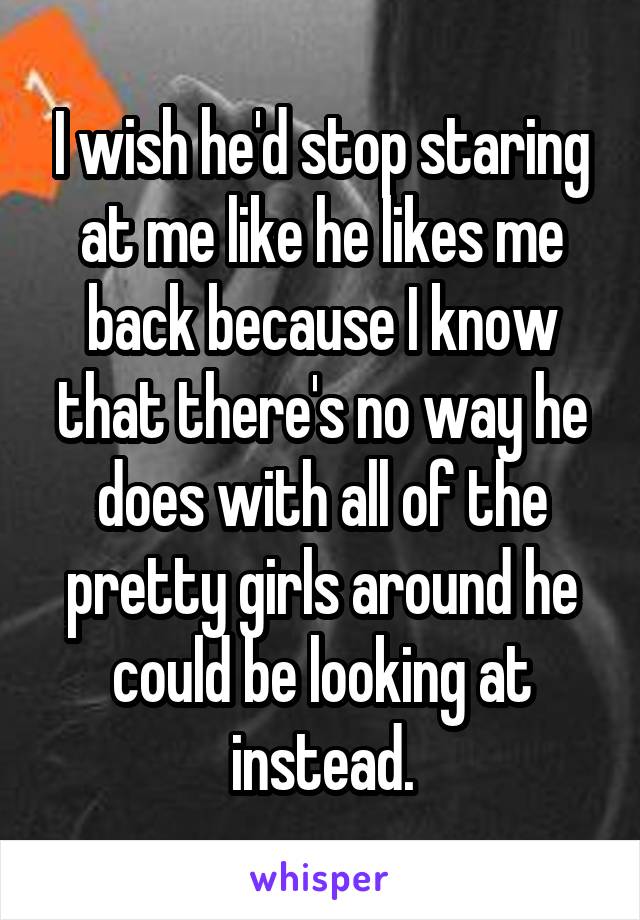 I wish he'd stop staring at me like he likes me back because I know that there's no way he does with all of the pretty girls around he could be looking at instead.