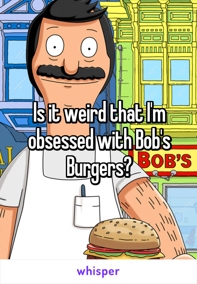 Is it weird that I'm obsessed with Bob's Burgers?