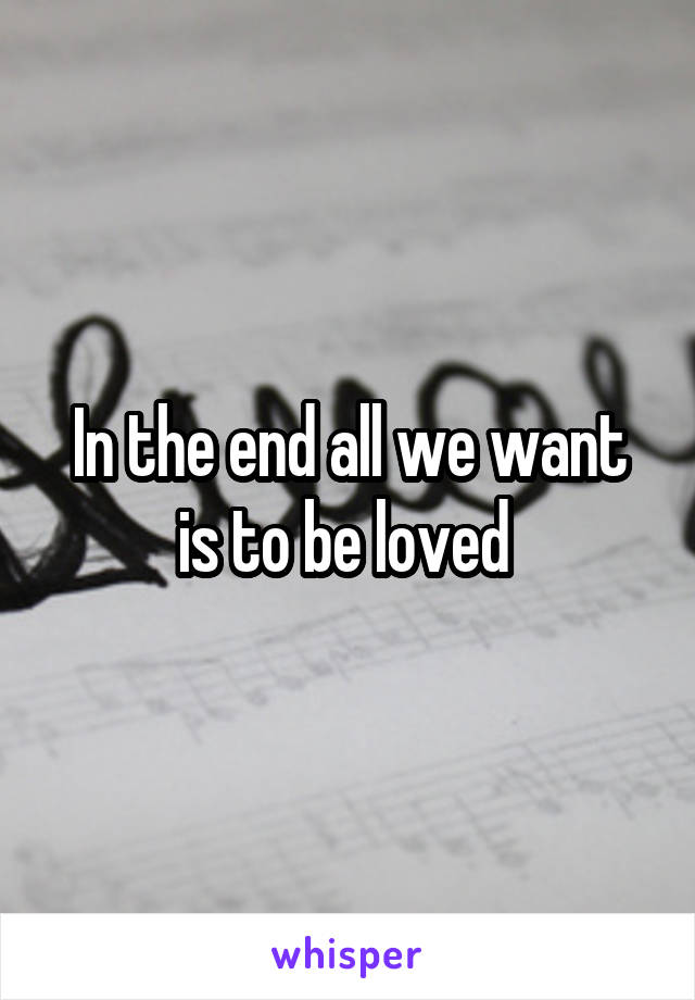 In the end all we want is to be loved 