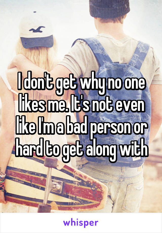 I don't get why no one likes me. It's not even like I'm a bad person or hard to get along with