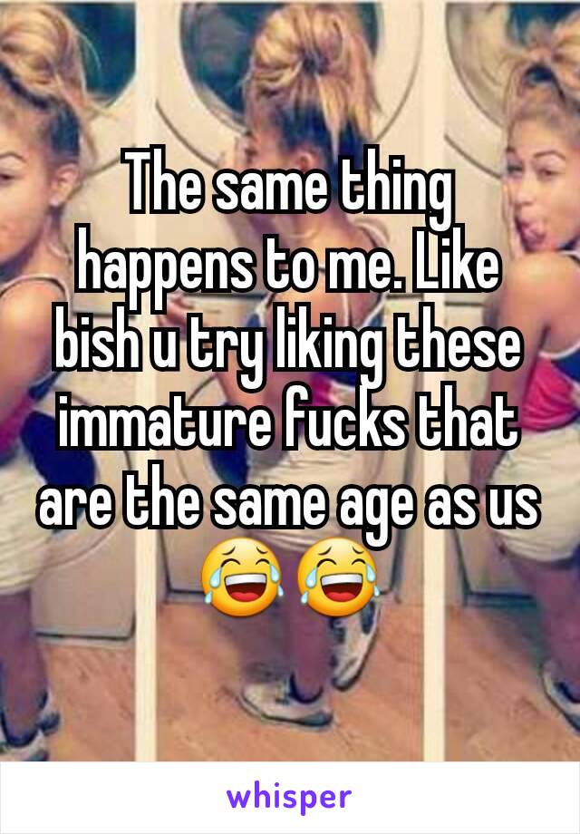 The same thing happens to me. Like bish u try liking these immature fucks that are the same age as us😂😂