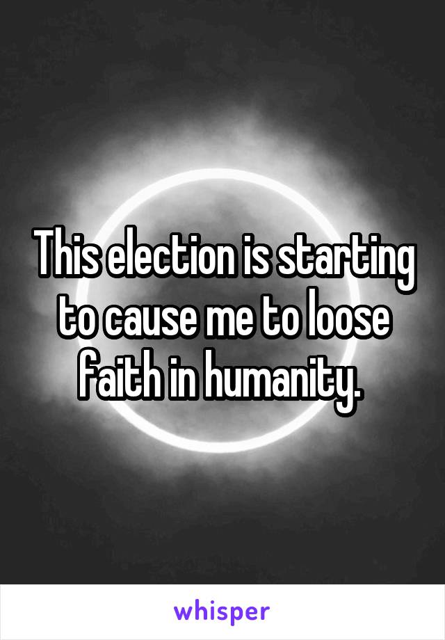 This election is starting to cause me to loose faith in humanity. 