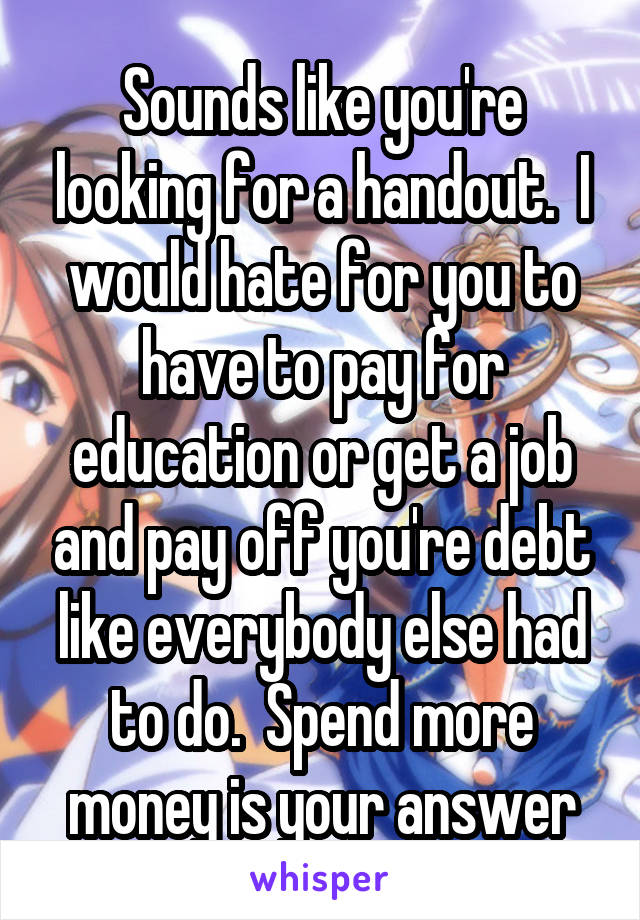 Sounds like you're looking for a handout.  I would hate for you to have to pay for education or get a job and pay off you're debt like everybody else had to do.  Spend more money is your answer