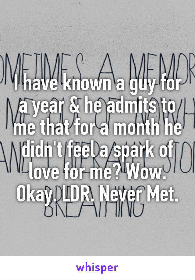 I have known a guy for a year & he admits to me that for a month he didn't feel a spark of love for me? Wow. Okay. LDR. Never Met.