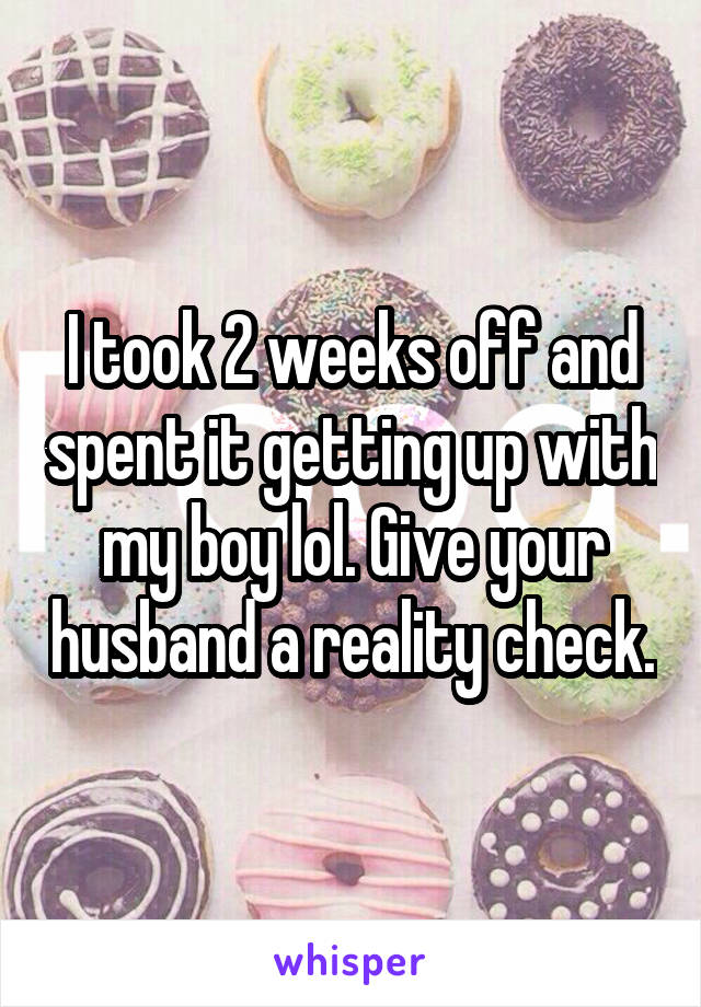 I took 2 weeks off and spent it getting up with my boy lol. Give your husband a reality check.