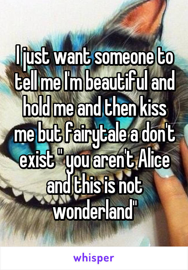 I just want someone to tell me I'm beautiful and hold me and then kiss me but fairytale a don't exist " you aren't Alice and this is not wonderland"