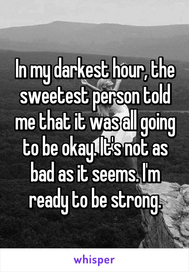 In my darkest hour, the sweetest person told me that it was all going to be okay. It's not as bad as it seems. I'm ready to be strong.