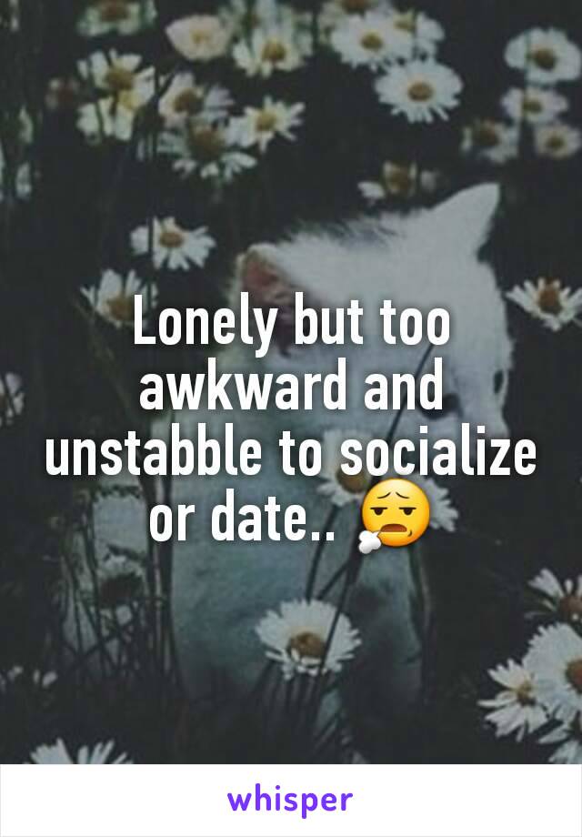 Lonely but too awkward and unstabble to socialize or date.. 😧