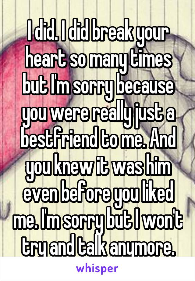 I did. I did break your heart so many times but I'm sorry because you were really just a bestfriend to me. And you knew it was him even before you liked me. I'm sorry but I won't try and talk anymore.