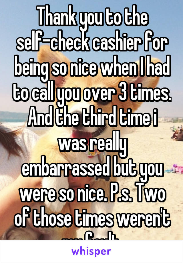 Thank you to the self-check cashier for being so nice when I had to call you over 3 times. And the third time i was really embarrassed but you were so nice. P.s. Two of those times weren't my fault.