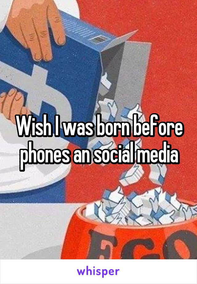 Wish I was born before phones an social media