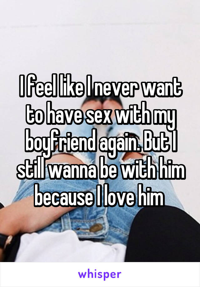 I feel like I never want to have sex with my boyfriend again. But I still wanna be with him because I love him 