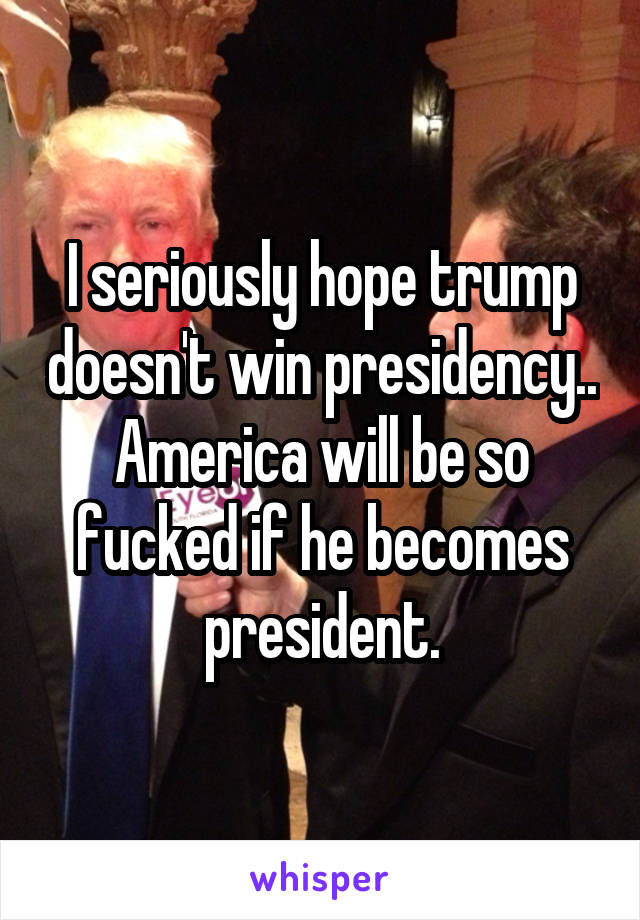 I seriously hope trump doesn't win presidency.. America will be so fucked if he becomes president.