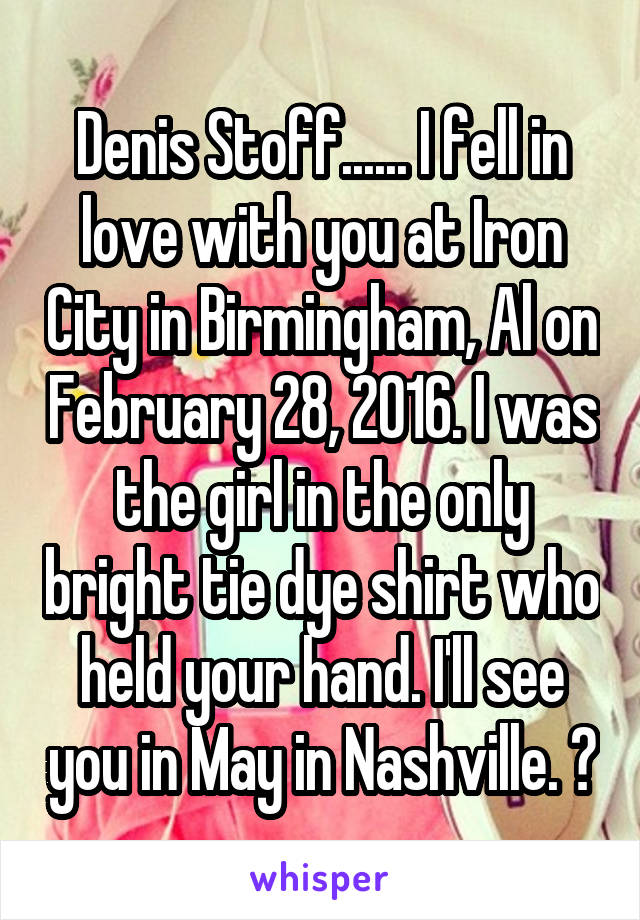 Denis Stoff...... I fell in love with you at Iron City in Birmingham, Al on February 28, 2016. I was the girl in the only bright tie dye shirt who held your hand. I'll see you in May in Nashville. ♡