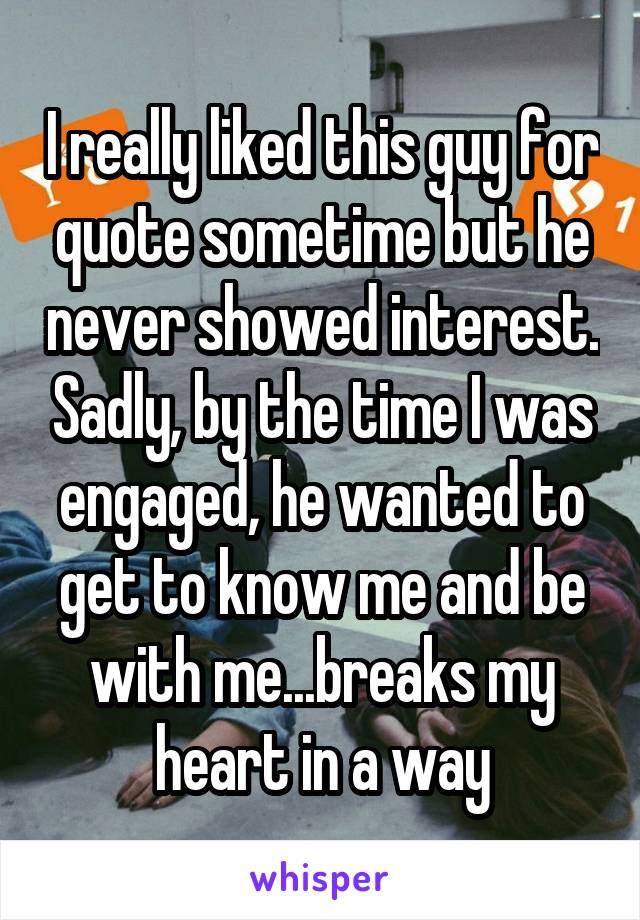 I really liked this guy for quote sometime but he never showed interest. Sadly, by the time I was engaged, he wanted to get to know me and be with me...breaks my heart in a way