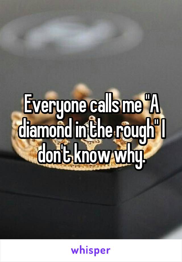 Everyone calls me "A diamond in the rough" I don't know why.