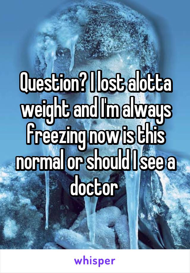 Question? I lost alotta weight and I'm always freezing now is this normal or should I see a doctor 