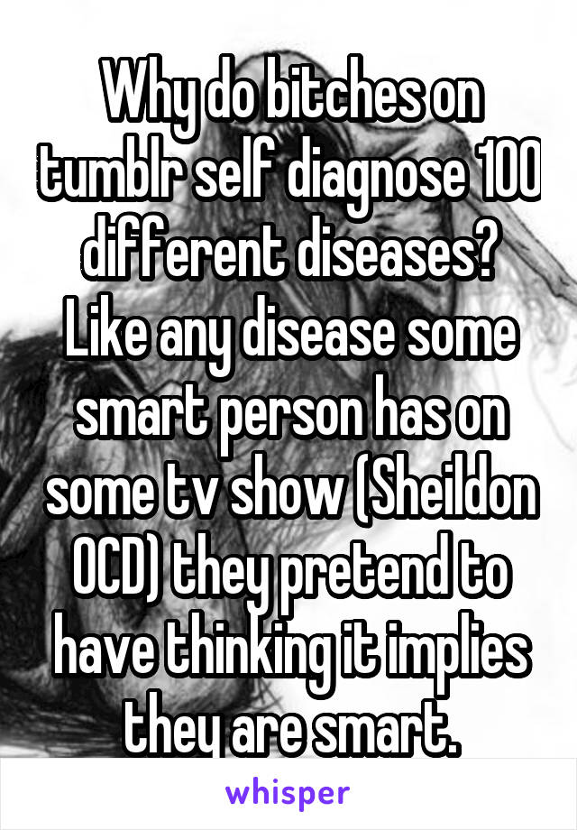 Why do bitches on tumblr self diagnose 100 different diseases? Like any disease some smart person has on some tv show (Sheildon OCD) they pretend to have thinking it implies they are smart.