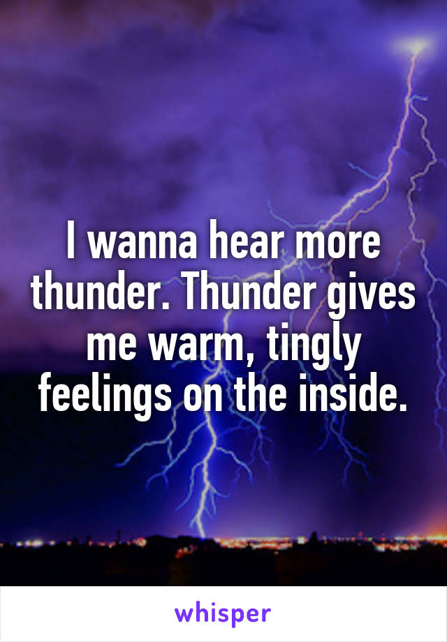 I wanna hear more thunder. Thunder gives me warm, tingly feelings on the inside.