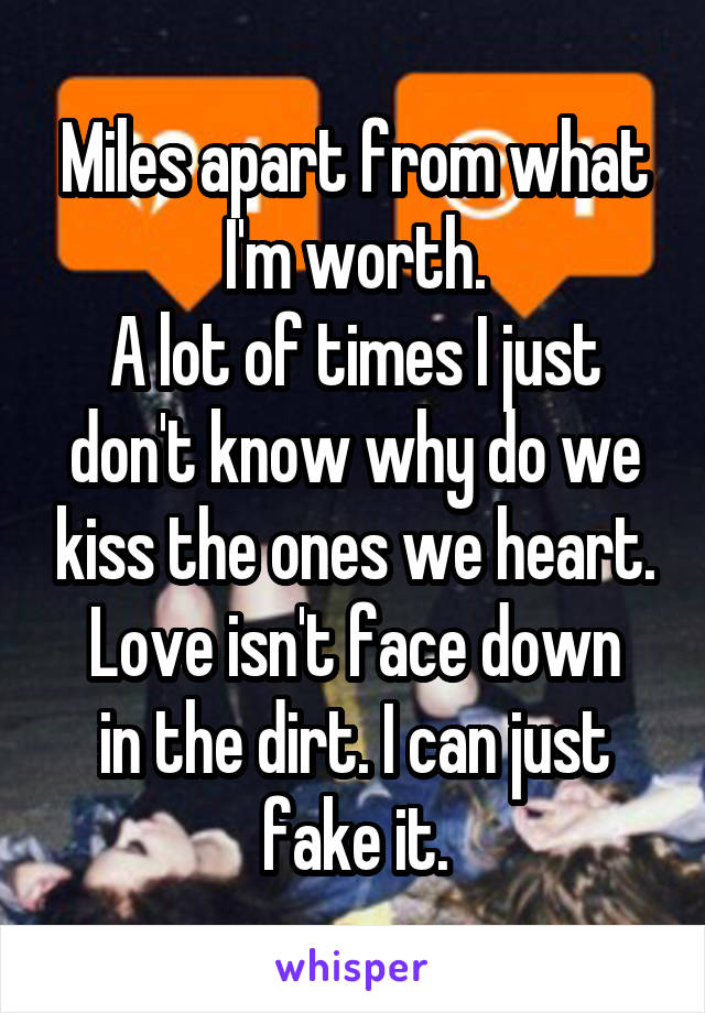 Miles apart from what I'm worth.
A lot of times I just don't know why do we kiss the ones we heart.
Love isn't face down in the dirt. I can just fake it.