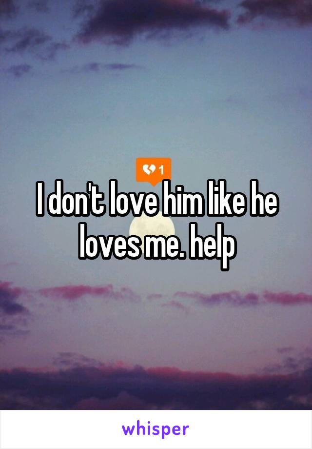 I don't love him like he loves me. help