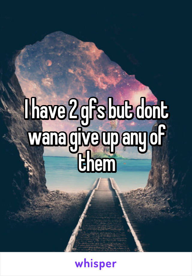 I have 2 gfs but dont wana give up any of them