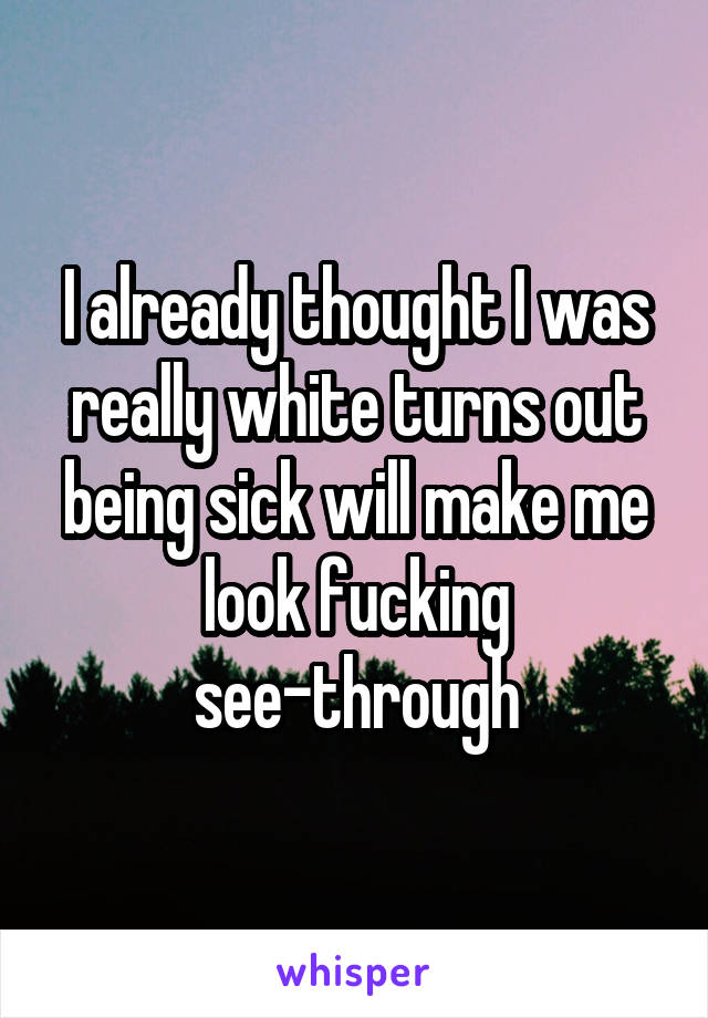 I already thought I was really white turns out being sick will make me look fucking see-through