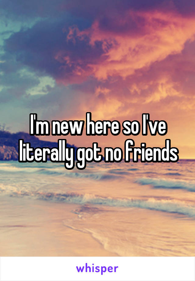 I'm new here so I've literally got no friends