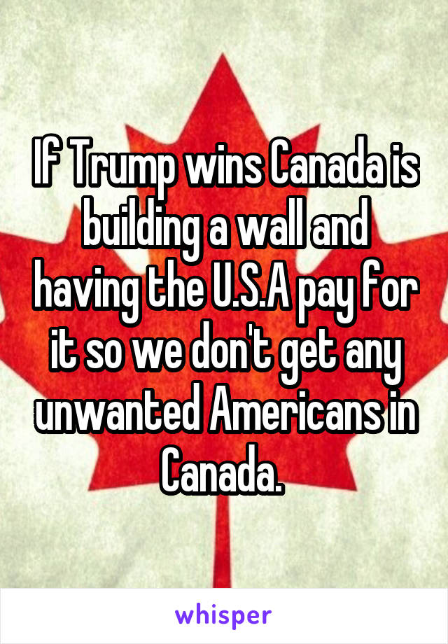 If Trump wins Canada is building a wall and having the U.S.A pay for it so we don't get any unwanted Americans in Canada. 