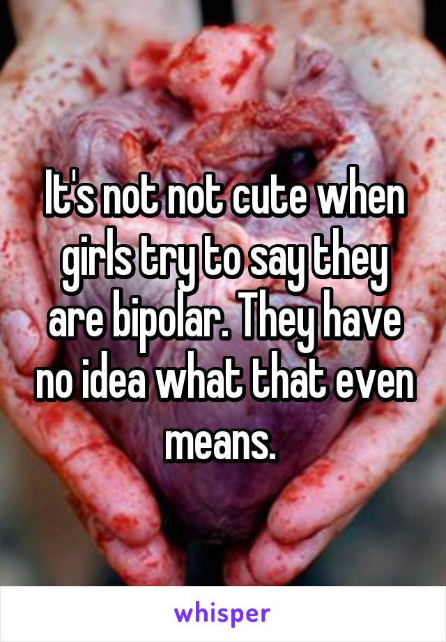 It's not not cute when girls try to say they are bipolar. They have no idea what that even means. 