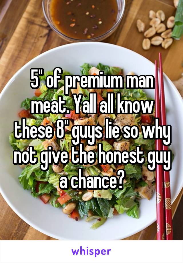 5" of premium man meat. Yall all know these 8" guys lie so why not give the honest guy a chance?