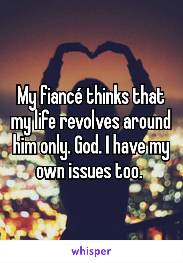 My fiancé thinks that my life revolves around him only. God. I have my own issues too. 